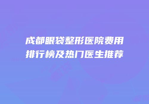 成都眼袋整形医院费用排行榜及热门医生推荐