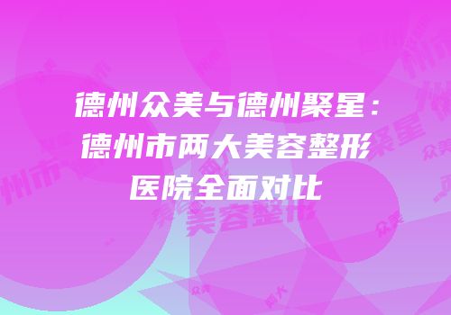 德州众美与德州聚星：德州市两大美容整形医院全面对比
