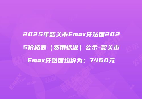 2025年韶关市Emax牙贴面2025价格表（费用标准）公示-韶关市Emax牙贴面均价为：7460元