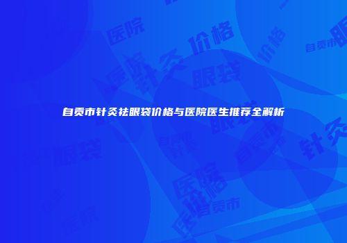 自贡市针灸祛眼袋价格与医院医生推荐全解析