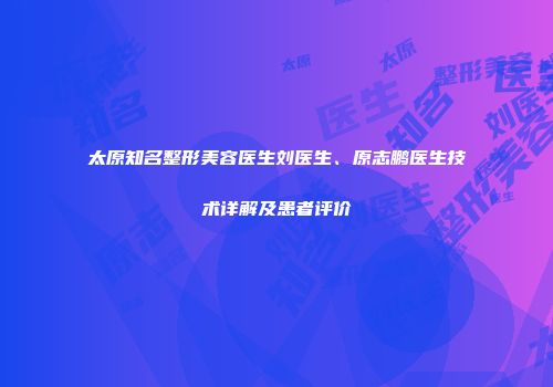 太原知名整形美容医生刘医生、原志鹏医生技术详解及患者评价