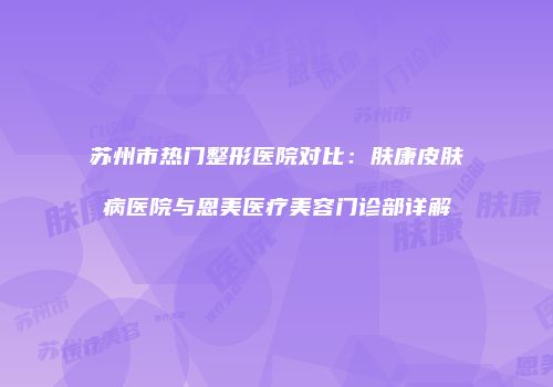 苏州市热门整形医院对比：肤康皮肤病医院与恩美医疗美容门诊部详解