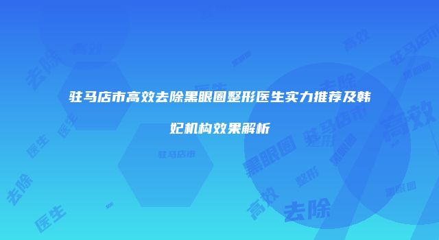 驻马店市高效去除黑眼圈整形医生实力推荐及韩妃机构效果解析