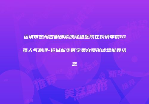 运城市热玛吉眼部紧肤除皱医院在榜清单前10强人气测评-运城新华医学美容整形诚挚推荐给您