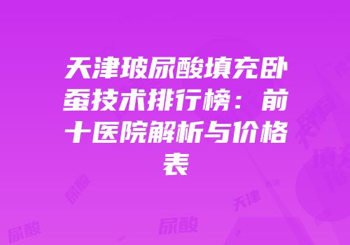 天津玻尿酸填充卧蚕技术排行榜：前十医院解析与价格表