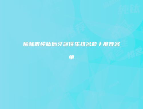 榆林市纯钛后牙冠医生排名前十推荐名单