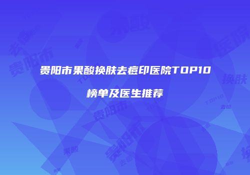 贵阳市果酸换肤去痘印医院TOP10榜单及医生推荐