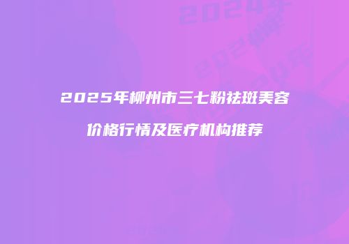 2025年柳州市三七粉祛斑美容价格行情及医疗机构推荐