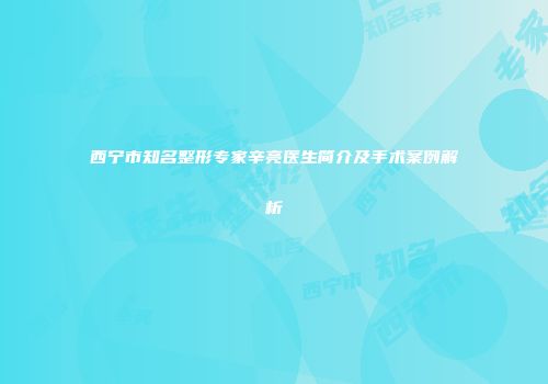 西宁市知名整形专家辛亮医生简介及手术案例解析