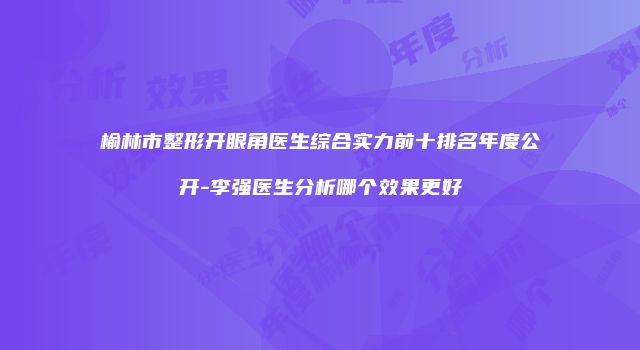 榆林市整形开眼角医生综合实力前十排名年度公开-李强医生分析哪个效果更好