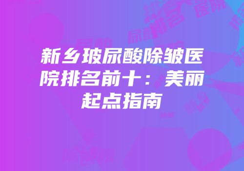 新乡玻尿酸除皱医院排名前十：美丽起点指南