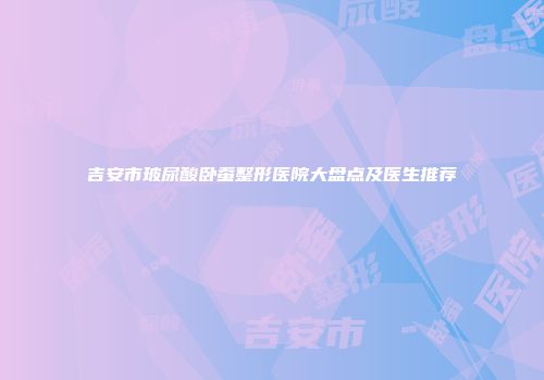 吉安市玻尿酸卧蚕整形医院大盘点及医生推荐