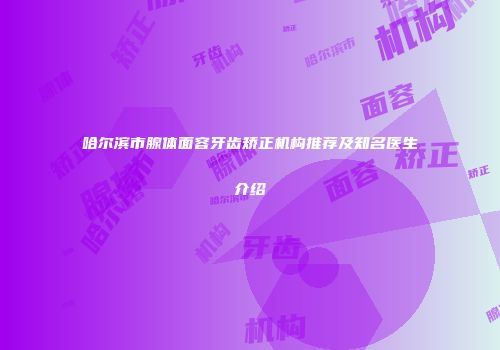 哈尔滨市腺体面容牙齿矫正机构推荐及知名医生介绍