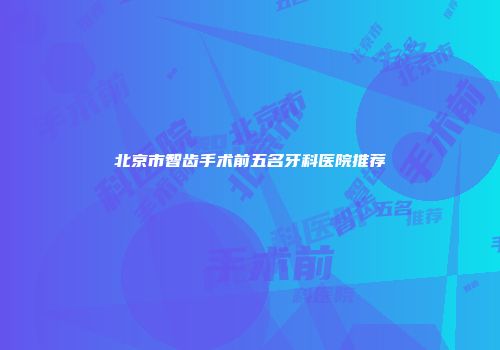 北京市智齿手术前五名牙科医院推荐