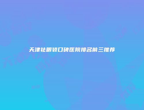 天津祛眼袋口碑医院排名前三推荐