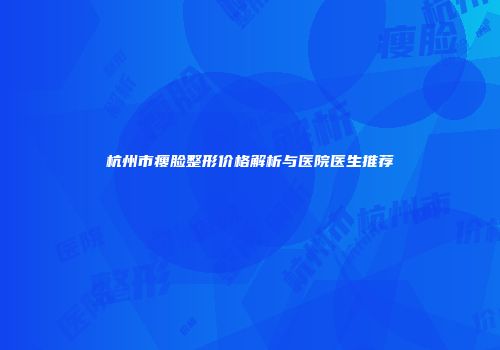 杭州市瘦脸整形价格解析与医院医生推荐