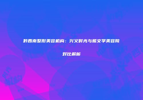 黔西南整形美容机构：兴义时光与熊文学美容院对比解析