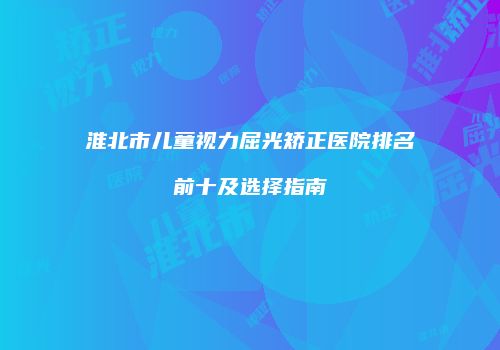 淮北市儿童视力屈光矫正医院排名前十及选择指南