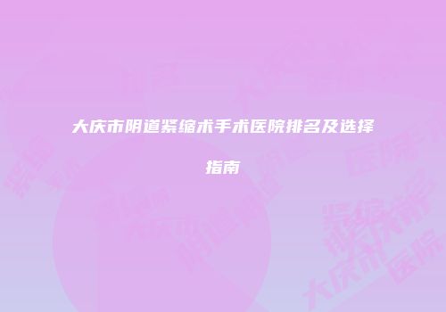大庆市阴道紧缩术手术医院排名及选择指南