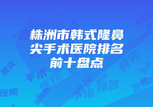 株洲市韩式隆鼻尖手术医院排名前十盘点