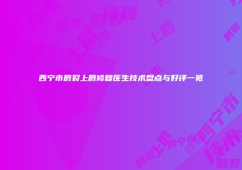 西宁市唇裂上唇修复医生技术盘点与好评一览