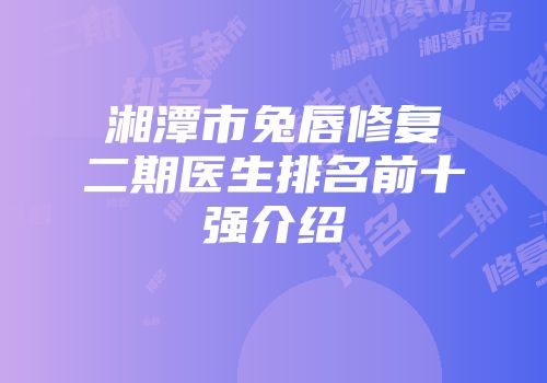 湘潭市兔唇修复二期医生排名前十强介绍