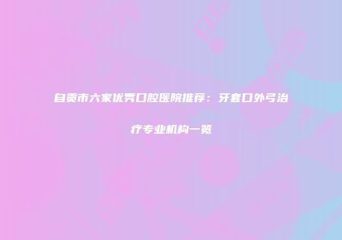 自贡市六家优秀口腔医院推荐：牙套口外弓治疗专业机构一览