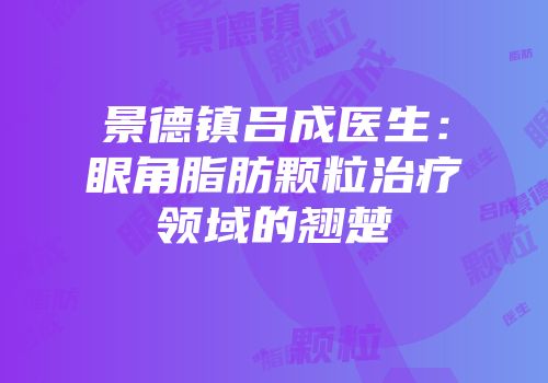景德镇吕成医生：眼角脂肪颗粒治疗领域的翘楚