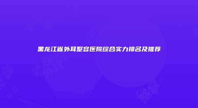 黑龙江省外耳整容医院综合实力排名及推荐