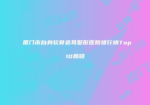 厦门市自身软骨造耳整形医院排行榜Top10揭晓