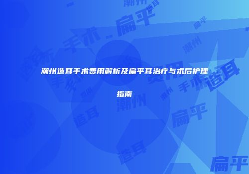 潮州造耳手术费用解析及扁平耳治疗与术后护理指南
