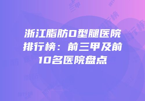 浙江脂肪O型腿医院排行榜：前三甲及前10名医院盘点