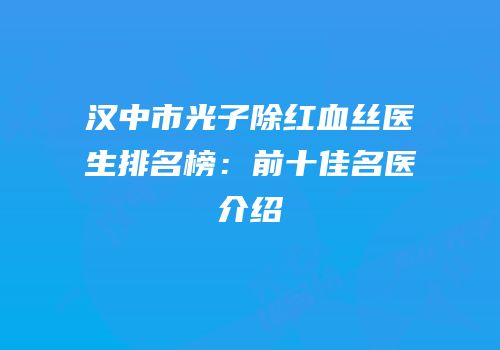汉中市光子除红血丝医生排名榜：前十佳名医介绍