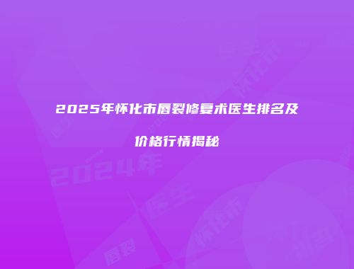 2025年怀化市唇裂修复术医生排名及价格行情揭秘