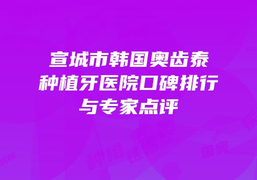 宣城市韩国奥齿泰种植牙医院口碑排行与专家点评