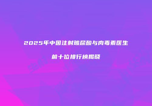 2025年中国注射玻尿酸与肉毒素医生前十位排行榜揭晓