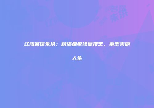 辽阳名医朱洪：精湛疤痕修复技艺，重塑美丽人生