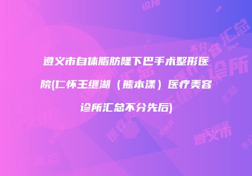 遵义市自体脂肪隆下巴手术整形医院(仁怀王继湖（熊本漾）医疗美容诊所汇总不分先后)