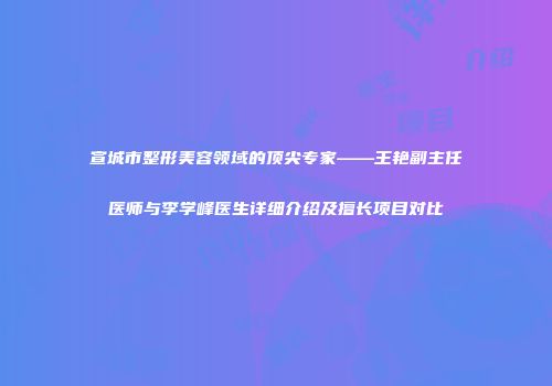 宣城市整形美容领域的顶尖专家——王艳副主任医师与李学峰医生详细介绍及擅长项目对比