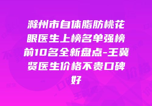 滁州市自体脂肪桃花眼医生上榜名单强榜前10名全新盘点-王冀贤医生价格不贵口碑好