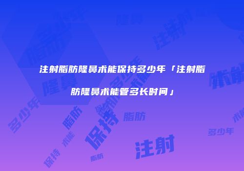 注射脂肪隆鼻术能保持多少年「注射脂肪隆鼻术能管多长时间」