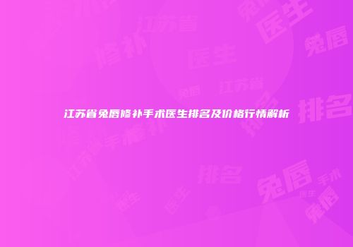 江苏省兔唇修补手术医生排名及价格行情解析