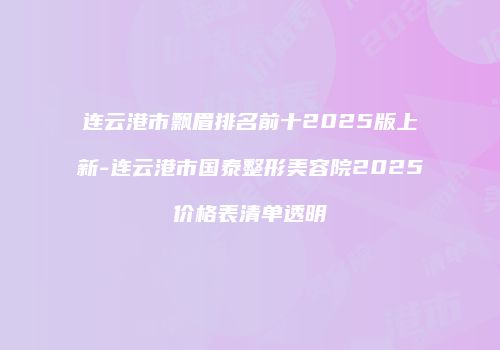 连云港市飘眉排名前十2025版上新-连云港市国泰整形美容院2025价格表清单透明