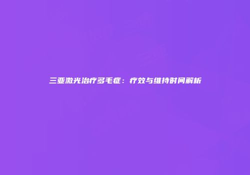 三亚激光治疗多毛症：疗效与维持时间解析