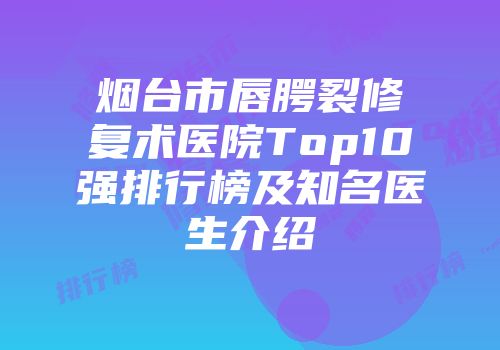 烟台市唇腭裂修复术医院Top10强排行榜及知名医生介绍