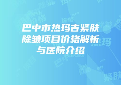 巴中市热玛吉紧肤除皱项目价格解析与医院介绍