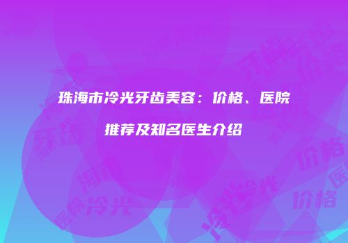 珠海市冷光牙齿美容：价格、医院推荐及知名医生介绍