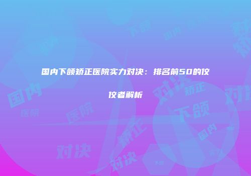 国内下颌矫正医院实力对决：排名前50的佼佼者解析