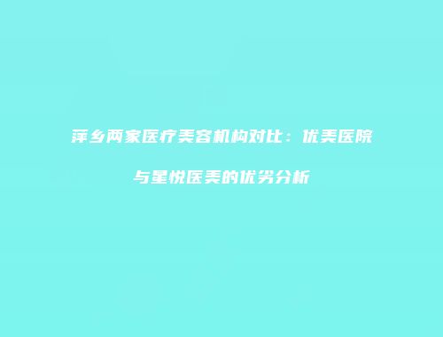 萍乡两家医疗美容机构对比：优美医院与星悦医美的优劣分析