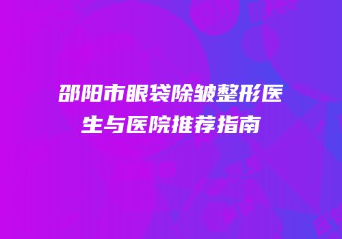 邵阳市眼袋除皱整形医生与医院推荐指南